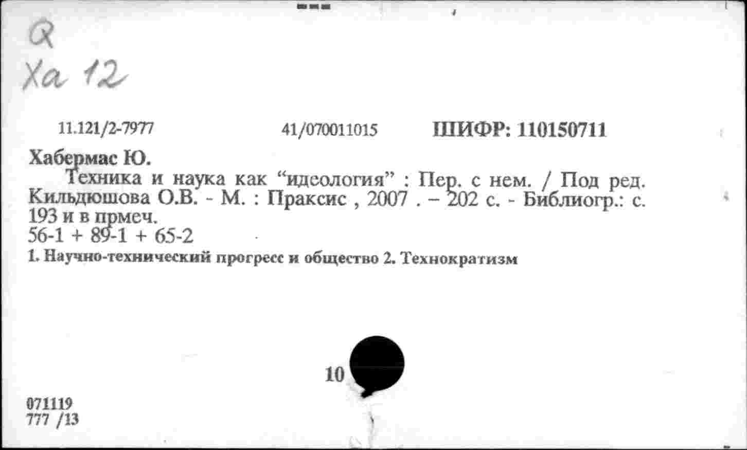 ﻿11.121/2-7977	41/070011015 ШИФР: 110150711
Хабермас Ю.
Техника и наука как “идеология” : Пер. с нем. / Под ред. Кильдюшова О.В. - М. : Праксис , 2007 . - 202 с. - Библиогр.: с. 193 и в прмеч.
56-1 + 89-1 + 65-2
1. Научно-технический прогресс и общество 2. Технократизм
10
071119
777 /13